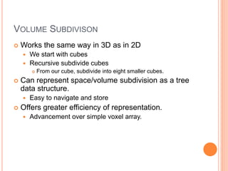 VOLUME SUBDIVISON
 Works the same way in 3D as in 2D
 We start with cubes
 Recursive subdivide cubes
 From our cube, subdivide into eight smaller cubes.
 Can represent space/volume subdivision as a tree
data structure.
 Easy to navigate and store
 Offers greater efficiency of representation.
 Advancement over simple voxel array.
 