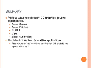 SUMMARY
 Various ways to represent 3D graphics beyond
polymeshes.
 Bezier Curves
 Bezier Patches
 NURBS
 CSG
 Space Subdivision
 Each technique has its real life applications.
 The nature of the intended destination will dictate the
appropriate tool.
 