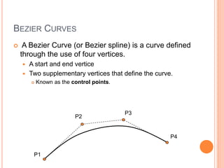 BEZIER CURVES
 A Bezier Curve (or Bezier spline) is a curve defined
through the use of four vertices.
 A start and end vertice
 Two supplementary vertices that define the curve.
 Known as the control points.
P1
P2
P3
P4
 