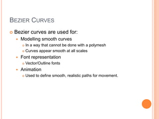 BEZIER CURVES
 Bezier curves are used for:
 Modelling smooth curves
 In a way that cannot be done with a polymesh
 Curves appear smooth at all scales
 Font representation
 Vector/Outline fonts
 Animation
 Used to define smooth, realistic paths for movement.
 