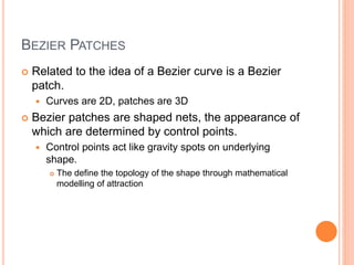 BEZIER PATCHES
 Related to the idea of a Bezier curve is a Bezier
patch.
 Curves are 2D, patches are 3D
 Bezier patches are shaped nets, the appearance of
which are determined by control points.
 Control points act like gravity spots on underlying
shape.
 The define the topology of the shape through mathematical
modelling of attraction
 