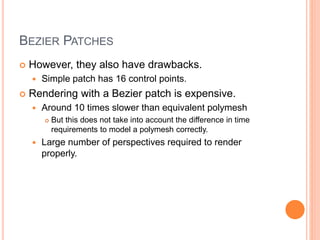 BEZIER PATCHES
 However, they also have drawbacks.
 Simple patch has 16 control points.
 Rendering with a Bezier patch is expensive.
 Around 10 times slower than equivalent polymesh
 But this does not take into account the difference in time
requirements to model a polymesh correctly.
 Large number of perspectives required to render
properly.
 