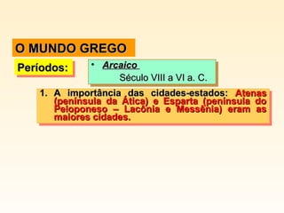 Períodos:Períodos:Períodos:Períodos: • ArcaicoArcaico
Século VIII a VI a. C.Século VIII a VI a. C.
• ArcaicoArcaico
Século VIII a VI a. C.Século VIII a VI a. C.
1.1. A importância das cidades-estados:A importância das cidades-estados: AtenasAtenas
(península da Ática) e Esparta (península do(península da Ática) e Esparta (península do
Peloponeso – Lacônia e Messênia) eram asPeloponeso – Lacônia e Messênia) eram as
maiores cidades.maiores cidades.
1.1. A importância das cidades-estados:A importância das cidades-estados: AtenasAtenas
(península da Ática) e Esparta (península do(península da Ática) e Esparta (península do
Peloponeso – Lacônia e Messênia) eram asPeloponeso – Lacônia e Messênia) eram as
maiores cidades.maiores cidades.
O MUNDO GREGOO MUNDO GREGO
 