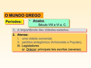 Períodos:Períodos:Períodos:Períodos: • ArcaicoArcaico
Século VIII a VI a. C.Século VIII a VI a. C.
• ArcaicoArcaico
Século VIII a VI a. C.Século VIII a VI a. C.
2.2. Atenas:Atenas:
I.I. uma cidade comercial;uma cidade comercial;
II.II. partidos antagônicos (Aristocrata e Popular);partidos antagônicos (Aristocrata e Popular);
III.III. LegisladoresLegisladores
a)a) DráconDrácon: principais leis escritas (severas).: principais leis escritas (severas).
2.2. Atenas:Atenas:
I.I. uma cidade comercial;uma cidade comercial;
II.II. partidos antagônicos (Aristocrata e Popular);partidos antagônicos (Aristocrata e Popular);
III.III. LegisladoresLegisladores
a)a) DráconDrácon: principais leis escritas (severas).: principais leis escritas (severas).
1.1. A importância das cidades-estados.A importância das cidades-estados.1.1. A importância das cidades-estados.A importância das cidades-estados.
O MUNDO GREGOO MUNDO GREGO
 