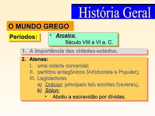 Períodos:Períodos:Períodos:Períodos: • ArcaicoArcaico
Século VIII a VI a. C.Século VIII a VI a. C.
• ArcaicoArcaico
Século VIII a VI a. C.Século VIII a VI a. C.
2.2. Atenas:Atenas:
I.I. uma cidade comercial;uma cidade comercial;
II.II. partidos antagônicos (Aristocrata e Popular);partidos antagônicos (Aristocrata e Popular);
III.III. LegisladoresLegisladores
a)a) DráconDrácon: principais leis escritas (severas).: principais leis escritas (severas).
b)b) Sólon:Sólon:
• Aboliu a escravidão por dívidas.Aboliu a escravidão por dívidas.
2.2. Atenas:Atenas:
I.I. uma cidade comercial;uma cidade comercial;
II.II. partidos antagônicos (Aristocrata e Popular);partidos antagônicos (Aristocrata e Popular);
III.III. LegisladoresLegisladores
a)a) DráconDrácon: principais leis escritas (severas).: principais leis escritas (severas).
b)b) Sólon:Sólon:
• Aboliu a escravidão por dívidas.Aboliu a escravidão por dívidas.
1.1. A importância das cidades-estados.A importância das cidades-estados.1.1. A importância das cidades-estados.A importância das cidades-estados.
O MUNDO GREGOO MUNDO GREGO
 