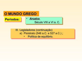 III.III. Legisladores (continuação)Legisladores (continuação)
a) Pisístrato (546 a.C. e 527 a.C.) :
• Política de equilíbrio.Política de equilíbrio.
III.III. Legisladores (continuação)Legisladores (continuação)
a) Pisístrato (546 a.C. e 527 a.C.) :
• Política de equilíbrio.Política de equilíbrio.
Períodos:Períodos:Períodos:Períodos: • ArcaicoArcaico
Século VIII a VI a. C.Século VIII a VI a. C.
• ArcaicoArcaico
Século VIII a VI a. C.Século VIII a VI a. C.
O MUNDO GREGOO MUNDO GREGO
 