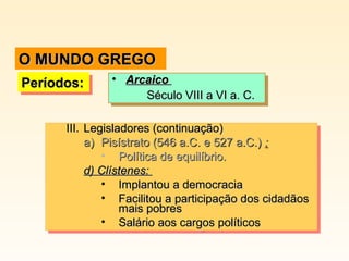 III.III. Legisladores (continuação)Legisladores (continuação)
a)a) Pisístrato (546 a.C. e 527 a.C.)Pisístrato (546 a.C. e 527 a.C.) ::
• Política de equilíbrio.Política de equilíbrio.
d) Clístenes:d) Clístenes:
• Implantou a democraciaImplantou a democracia
• Facilitou a participação dos cidadãosFacilitou a participação dos cidadãos
mais pobresmais pobres
• Salário aos cargos políticosSalário aos cargos políticos
III.III. Legisladores (continuação)Legisladores (continuação)
a)a) Pisístrato (546 a.C. e 527 a.C.)Pisístrato (546 a.C. e 527 a.C.) ::
• Política de equilíbrio.Política de equilíbrio.
d) Clístenes:d) Clístenes:
• Implantou a democraciaImplantou a democracia
• Facilitou a participação dos cidadãosFacilitou a participação dos cidadãos
mais pobresmais pobres
• Salário aos cargos políticosSalário aos cargos políticos
Períodos:Períodos:Períodos:Períodos: • ArcaicoArcaico
Século VIII a VI a. C.Século VIII a VI a. C.
• ArcaicoArcaico
Século VIII a VI a. C.Século VIII a VI a. C.
O MUNDO GREGOO MUNDO GREGO
 
