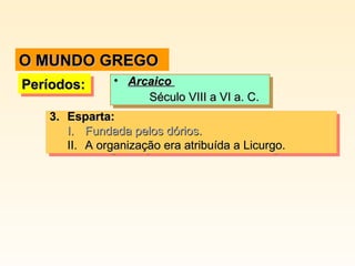 3.3. Esparta:Esparta:
I.I. Fundada pelos dórios.Fundada pelos dórios.
II.II. A organização era atribuída a Licurgo.A organização era atribuída a Licurgo.
3.3. Esparta:Esparta:
I.I. Fundada pelos dórios.Fundada pelos dórios.
II.II. A organização era atribuída a Licurgo.A organização era atribuída a Licurgo.
Períodos:Períodos:Períodos:Períodos: • ArcaicoArcaico
Século VIII a VI a. C.Século VIII a VI a. C.
• ArcaicoArcaico
Século VIII a VI a. C.Século VIII a VI a. C.
O MUNDO GREGOO MUNDO GREGO
 
