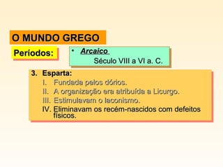 3.3. Esparta:Esparta:
I.I. Fundada pelos dórios.Fundada pelos dórios.
II.II. A organização era atribuída a Licurgo.A organização era atribuída a Licurgo.
III.III. Estimulavam o laconismo.Estimulavam o laconismo.
IV.IV. Eliminavam os recém-nascidos com defeitosEliminavam os recém-nascidos com defeitos
físicos.físicos.
3.3. Esparta:Esparta:
I.I. Fundada pelos dórios.Fundada pelos dórios.
II.II. A organização era atribuída a Licurgo.A organização era atribuída a Licurgo.
III.III. Estimulavam o laconismo.Estimulavam o laconismo.
IV.IV. Eliminavam os recém-nascidos com defeitosEliminavam os recém-nascidos com defeitos
físicos.físicos.
Períodos:Períodos:Períodos:Períodos: • ArcaicoArcaico
Século VIII a VI a. C.Século VIII a VI a. C.
• ArcaicoArcaico
Século VIII a VI a. C.Século VIII a VI a. C.
O MUNDO GREGOO MUNDO GREGO
 