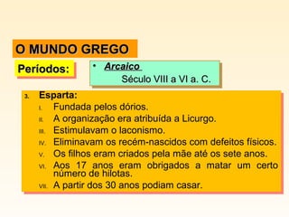 3. Esparta:
I. Fundada pelos dórios.
II. A organização era atribuída a Licurgo.
III. Estimulavam o laconismo.
IV. Eliminavam os recém-nascidos com defeitos físicos.
V. Os filhos eram criados pela mãe até os sete anos.
VI. Aos 17 anos eram obrigados a matar um certo
número de hilotas.
VII. A partir dos 30 anos podiam casar.
3. Esparta:
I. Fundada pelos dórios.
II. A organização era atribuída a Licurgo.
III. Estimulavam o laconismo.
IV. Eliminavam os recém-nascidos com defeitos físicos.
V. Os filhos eram criados pela mãe até os sete anos.
VI. Aos 17 anos eram obrigados a matar um certo
número de hilotas.
VII. A partir dos 30 anos podiam casar.
Períodos:Períodos:Períodos:Períodos: • ArcaicoArcaico
Século VIII a VI a. C.Século VIII a VI a. C.
• ArcaicoArcaico
Século VIII a VI a. C.Século VIII a VI a. C.
O MUNDO GREGOO MUNDO GREGO
 
