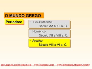 O MUNDO GREGOO MUNDO GREGO
Períodos:Períodos:Períodos:Períodos: • Pré-HoméricoPré-Homérico
Século XX a XII a. C.Século XX a XII a. C.
• Pré-HoméricoPré-Homérico
Século XX a XII a. C.Século XX a XII a. C.
• HoméricoHomérico
Século XII a VIII a. C.Século XII a VIII a. C.
• HoméricoHomérico
Século XII a VIII a. C.Século XII a VIII a. C.
• ArcaicoArcaico
Século VIII a VI a. C.Século VIII a VI a. C.
• ArcaicoArcaico
Século VIII a VI a. C.Século VIII a VI a. C.
prof.augusto.csd@hotmail.com www.chumanas.com www.historiacsd.blogspot.com.br
 