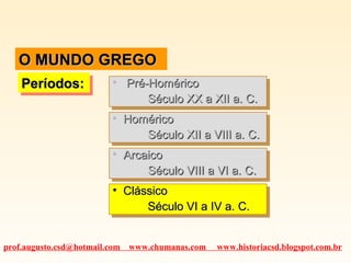 O MUNDO GREGOO MUNDO GREGO
Períodos:Períodos:Períodos:Períodos: • Pré-HoméricoPré-Homérico
Século XX a XII a. C.Século XX a XII a. C.
• Pré-HoméricoPré-Homérico
Século XX a XII a. C.Século XX a XII a. C.
• HoméricoHomérico
Século XII a VIII a. C.Século XII a VIII a. C.
• HoméricoHomérico
Século XII a VIII a. C.Século XII a VIII a. C.
• ArcaicoArcaico
Século VIII a VI a. C.Século VIII a VI a. C.
• ArcaicoArcaico
Século VIII a VI a. C.Século VIII a VI a. C.
• ClássicoClássico
Século VI a IV a. C.Século VI a IV a. C.
• ClássicoClássico
Século VI a IV a. C.Século VI a IV a. C.
prof.augusto.csd@hotmail.com www.chumanas.com www.historiacsd.blogspot.com.br
 
