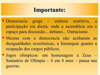 Importante:Importante:
 Democracia grega – embora restritiva, a
participação era direta, onde a assembleia era o
espaço para discussão... debates... Ostracismo.
 Mesmo com a democracia não acabaram as
desigualdades econômicas, a hierarquia quanto a
ocupação dos cargos públicos.
 Jogos olímpicos: em homenagem a Zeus –
Santuário de Olímpia – 4 em 4 anos – pausa nas
guerras.
 