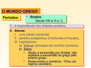 O MUNDO GREGO
•• Arcaico
Arcaico
Século VIII a VI a. C.
Século VIII a VI a. C.
1. A importância das cidades-estados.
1. A importância das cidades-estados.
2. Atenas:
2. Atenas:
I. uma cidade comercial;
I. uma cidade comercial;
II. partidos antagônicos (Aristocrata e Popular);
II. partidos antagônicos (Aristocrata e Popular);
III. Legisladores
III. Legisladores
a) Drácon::principais leis escritas (severas).
a) Drácon principais leis escritas (severas).
b) Sólon:
b) Sólon:
•• Aboliu a escravidão por dívidas: não
Aboliu a escravidão por dívidas: não
aceitava a escravidão do grego pelo
aceitava a escravidão do grego pelo
próprio grego.
próprio grego.
•• Desenvolveu o comércio -- Criou um
Desenvolveu o comércio Criou um
regime censitário.
regime censitário.

Períodos:
Períodos:

 