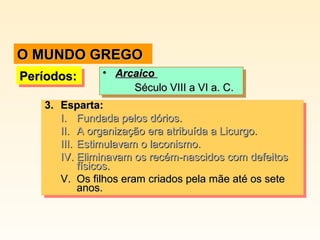 O MUNDO GREGO
•• Arcaico
Arcaico
Século VIII a VI a. C.
Século VIII a VI a. C.
3. Esparta:
3. Esparta:
I. Fundada pelos dórios.
I. Fundada pelos dórios.
II. A organização era atribuída a Licurgo.
II. A organização era atribuída a Licurgo.
III. Estimulavam o laconismo.
III. Estimulavam o laconismo.
IV. Eliminavam os recém-nascidos com defeitos
IV. Eliminavam os recém-nascidos com defeitos
físicos.
físicos.
V. Os filhos eram criados pela mãe até os sete
V. Os filhos eram criados pela mãe até os sete
anos.
anos.

Períodos:
Períodos:

 