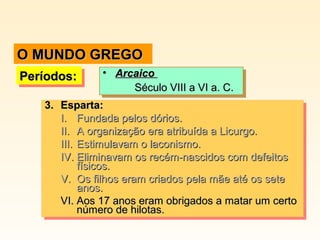 O MUNDO GREGO
•• Arcaico
Arcaico
Século VIII a VI a. C.
Século VIII a VI a. C.
3. Esparta:
3. Esparta:
I. Fundada pelos dórios.
I. Fundada pelos dórios.
II. A organização era atribuída a Licurgo.
II. A organização era atribuída a Licurgo.
III. Estimulavam o laconismo.
III. Estimulavam o laconismo.
IV. Eliminavam os recém-nascidos com defeitos
IV. Eliminavam os recém-nascidos com defeitos
físicos.
físicos.
V. Os filhos eram criados pela mãe até os sete
V. Os filhos eram criados pela mãe até os sete
anos.
anos.
VI. Aos 17 anos eram obrigados a matar um certo
VI. Aos 17 anos eram obrigados a matar um certo
número de hilotas.
número de hilotas.

Períodos:
Períodos:

 