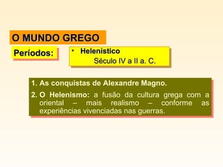 O MUNDO GREGO
Períodos:
Períodos:

•• Helenístico
Helenístico
Século IV a II a. C.
Século IV a II a. C.

1. As conquistas de Alexandre Magno.
1. As conquistas de Alexandre Magno.
2. O Helenismo: a fusão da cultura grega com a
2. O Helenismo: a fusão da cultura grega com a
oriental – mais realismo – conforme as
oriental – mais realismo – conforme as
experiências vivenciadas nas guerras.
experiências vivenciadas nas guerras.

 