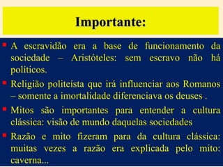 Importante:








A escravidão era a base de funcionamento da
sociedade – Aristóteles: sem escravo não há
políticos.
Religião politeísta que irá influenciar aos Romanos
– somente a imortalidade diferenciava os deuses .
Mitos são importantes para entender a cultura
clássica: visão de mundo daquelas sociedades
Razão e mito fizeram para da cultura clássica:
muitas vezes a razão era explicada pelo mito:
caverna...

 