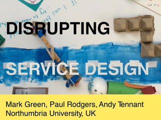 Mark Green, Paul Rodgers, Andy Tennant
Northumbria University, UK
DISRUPTING
SERVICE DESIGN
 