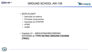 GROUND SCHOOL AW-139
• DATA-FLIGHT
• Descrição do sistema
• Principais componentes
• Operação do CVR/FDR
• HFDM
• HUMS
• Capítulo 31 – INDICATING/RECORDING
SYSTEMS do TYPE RATING GROUND COURSE
(TRGC)
 