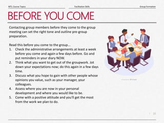 10
|
Group Formation
Facilitation Skills
MTL Course Topics
BEFORE YOU COME
Contacting group members before they come to the group
meeting can set the right tone and outline pre-group
preparation.
Read this before you come to the group...
1. Check the administrative arrangements at least a week
before you come and again a few days before. Go and
put reminders in your diary NOW.
2. Think what you want to get out of the groupwork. Jot
down your expectations now; do this again in a few days
time.
3. Discuss what you hope to gain with other people whose
opinions you value, such as your manager, your
colleagues.
4. Assess where you are now in your personal
development and where you would like to be.
5. Come with a positive attitude and you'll get the most
from the work we plan to do.
 