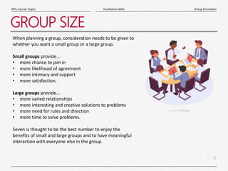 11
|
Group Formation
Facilitation Skills
MTL Course Topics
GROUP SIZE
When planning a group, consideration needs to be given to
whether you want a small group or a large group.
Small groups provide...
• more chance to join in
• more likelihood of agreement
• more intimacy and support
• more satisfaction.
Large groups provide...
• more varied relationships
• more interesting and creative solutions to problems
• more need for rules and direction
• more time to solve problems.
Seven is thought to be the best number to enjoy the
benefits of small and large groups and to have meaningful
interaction with everyone else in the group.
 