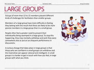 12
|
Group Formation
Facilitation Skills
MTL Course Topics
LARGE GROUPS
Groups of more than 12 to 15 members present different
kinds of challenges for facilitators than smaller groups.
Members of a large group have more difficulty in feeling
they belong with the result that there are likely to be more
passive members in a large group than in a small group.
People often feel a greater need to prevent their
individuality being swamped in a large group. To stop this
happening, they may mentally withdraw and wish they were
somewhere else or put on an eloquent performance in
discussions.
A curious change that takes place in large groups is that
those who are confident in small groups can withdraw and
the insensitive can appear rational and intelligent. In small
groups it is harder to get in touch with how you feel, in large
groups with what you think.
 