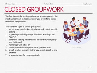 13
|
Group Formation
Facilitation Skills
MTL Course Topics
CLOSED GROUPWORK
The first look at the setting and seating arrangements in the
meeting room will indicate whether you are in for a closed
session or an open one.
These are the signs of closed groupwork:
1. an enclosed, overlooked, tightly-packed, claustrophobic
setting
2. a greeting that is high on prohibitions, warnings, and
"don'ts"
3. defensive seating patterns (ie a barrier between group
and facilitator)
4. name tags with titles on
5. name plates indicating where the group must sit
6. a high level of formality in the way people speak to one
another
7. a separate area for the group leader.
 