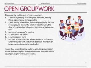 14
|
Group Formation
Facilitation Skills
MTL Course Topics
OPEN GROUPWORK
These are the visible signs of open groupwork:
1. a personal greeting that is high on welcome, making
things easy, making things possible
2. a welcoming, relaxed feel, indicated possibly by the use
of background music, the smell of fresh flowers, the
sight of bright colourful posters, including a Welcoming
one
3. someone knows you're coming
4. a “Welcome!” by name
5. no unnecessary hurry
6. an open seating plan that allows people to sit how and
where they like with no barriers between members or
between members and group leader.
Horse-shoe shaped seating patterns with the group leader
at one end (and slightly apart) indicate that everyone has an
equal part to play with everyone else.
 
