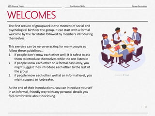 15
|
Group Formation
Facilitation Skills
MTL Course Topics
WELCOMES
The first session of groupwork is the moment of social and
psychological birth for the group. It can start with a formal
welcome by the facilitator followed by members introducing
themselves.
This exercise can be nerve-wracking for many people so
follow these guidelines...
1. if people don't know each other well, it is safest to ask
them to introduce themselves while the rest listen in
2. if people know each other on a formal basis only, you
might suggest they introduce each other to the rest of
the group
3. if people know each other well at an informal level, you
might suggest an icebreaker.
At the end of their introductions, you can introduce yourself
in an informal, friendly way with any personal details you
feel comfortable about disclosing.
 