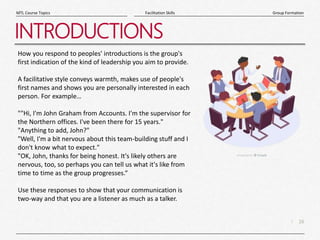 16
|
Group Formation
Facilitation Skills
MTL Course Topics
INTRODUCTIONS
How you respond to peoples' introductions is the group's
first indication of the kind of leadership you aim to provide.
A facilitative style conveys warmth, makes use of people's
first names and shows you are personally interested in each
person. For example…
""Hi, I'm John Graham from Accounts. I'm the supervisor for
the Northern offices. I've been there for 15 years."
"Anything to add, John?"
"Well, I'm a bit nervous about this team-building stuff and I
don't know what to expect."
"OK, John, thanks for being honest. It's likely others are
nervous, too, so perhaps you can tell us what it's like from
time to time as the group progresses.“
Use these responses to show that your communication is
two-way and that you are a listener as much as a talker.
 