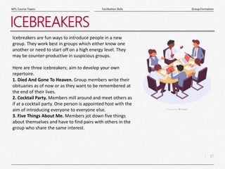 17
|
Group Formation
Facilitation Skills
MTL Course Topics
ICEBREAKERS
Icebreakers are fun ways to introduce people in a new
group. They work best in groups which either know one
another or need to start off on a high energy level. They
may be counter-productive in suspicious groups.
Here are three icebreakers; aim to develop your own
repertoire.
1. Died And Gone To Heaven. Group members write their
obituaries as of now or as they want to be remembered at
the end of their lives.
2. Cocktail Party. Members mill around and meet others as
if at a cocktail party. One person is appointed host with the
aim of introducing everyone to everyone else.
3. Five Things About Me. Members jot down five things
about themselves and have to find pairs with others in the
group who share the same interest.
 