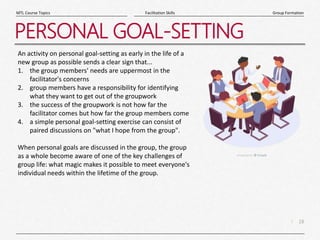 18
|
Group Formation
Facilitation Skills
MTL Course Topics
PERSONAL GOAL-SETTING
An activity on personal goal-setting as early in the life of a
new group as possible sends a clear sign that...
1. the group members' needs are uppermost in the
facilitator's concerns
2. group members have a responsibility for identifying
what they want to get out of the groupwork
3. the success of the groupwork is not how far the
facilitator comes but how far the group members come
4. a simple personal goal-setting exercise can consist of
paired discussions on "what I hope from the group".
When personal goals are discussed in the group, the group
as a whole become aware of one of the key challenges of
group life: what magic makes it possible to meet everyone's
individual needs within the lifetime of the group.
 