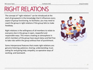 19
|
Group Formation
Facilitation Skills
MTL Course Topics
RIGHT RELATIONS
The concept of "right relations" can be introduced at the
start of groupwork in the knowledge that it influences every
aspect of group functioning. As facilitator, you may need to
coach the group in right relations if the group fails to make
headway.
Right relations is the willingness of all members to relate to
everyone else in the group in open, respectful and
responsible ways. This means creating an atmosphere in
which members of the group have equal status and feel free
to take risks within the group without fear of punishment.
Some interpersonal features that create right relations are:
genuine listening; patience; sharing; understanding; trust;
asking for and giving help; empathy; co-operative ways of
working; and teamwork.
 