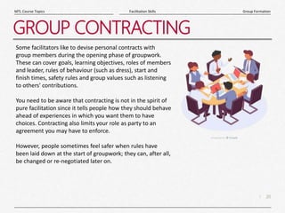 20
|
Group Formation
Facilitation Skills
MTL Course Topics
GROUP CONTRACTING
Some facilitators like to devise personal contracts with
group members during the opening phase of groupwork.
These can cover goals, learning objectives, roles of members
and leader, rules of behaviour (such as dress), start and
finish times, safety rules and group values such as listening
to others' contributions.
You need to be aware that contracting is not in the spirit of
pure facilitation since it tells people how they should behave
ahead of experiences in which you want them to have
choices. Contracting also limits your role as party to an
agreement you may have to enforce.
However, people sometimes feel safer when rules have
been laid down at the start of groupwork; they can, after all,
be changed or re-negotiated later on.
 