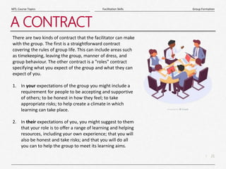 21
|
Group Formation
Facilitation Skills
MTL Course Topics
A CONTRACT
There are two kinds of contract that the facilitator can make
with the group. The first is a straightforward contract
covering the rules of group life. This can include areas such
as timekeeping, leaving the group, manner of dress, and
group behaviour. The other contract is a "roles" contract
specifying what you expect of the group and what they can
expect of you.
1. In your expectations of the group you might include a
requirement for people to be accepting and supportive
of others; to be honest in how they feel; to take
appropriate risks; to help create a climate in which
learning can take place.
2. In their expectations of you, you might suggest to them
that your role is to offer a range of learning and helping
resources, including your own experience; that you will
also be honest and take risks; and that you will do all
you can to help the group to meet its learning aims.
 