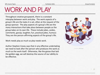 22
|
Group Formation
Facilitation Skills
MTL Course Topics
WORK AND PLAY
Throughout creative groupwork, there is a constant
interplay between work and play. The work aspects of a
group's life are the tasks it is set, often at the request of the
group sponsor. The play aspects of a group's life are the
many interactions that take place between people as the
group takes on its own life. These include jokes, asides,
comments, gossip, laughter, fun, practical jokes, humour.
They are the person-affirming aspects of the group's life.
Work needs play as much as play needs work.
Author Stephen Covey says that in any effective undertaking
we need to look after the person who produces the work as
much as the work itself. Otherwise, like the goose that laid
the golden egg, we will destroy the source of our ability to
be effective.
 