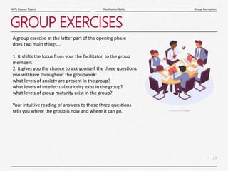 23
|
Group Formation
Facilitation Skills
MTL Course Topics
GROUP EXERCISES
A group exercise at the latter part of the opening phase
does two main things...
1. It shifts the focus from you, the facilitator, to the group
members
2. it gives you the chance to ask yourself the three questions
you will have throughout the groupwork:
what levels of anxiety are present in the group?
what levels of intellectual curiosity exist in the group?
what levels of group maturity exist in the group?
Your intuitive reading of answers to these three questions
tells you where the group is now and where it can go.
 