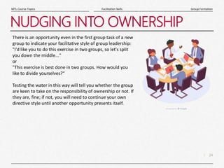 24
|
Group Formation
Facilitation Skills
MTL Course Topics
NUDGING INTO OWNERSHIP
There is an opportunity even in the first group task of a new
group to indicate your facilitative style of group leadership:
"I'd like you to do this exercise in two groups, so let's split
you down the middle..."
or
"This exercise is best done in two groups. How would you
like to divide yourselves?“
Testing the water in this way will tell you whether the group
are keen to take on the responsibility of ownership or not. If
they are, fine; if not, you will need to continue your own
directive style until another opportunity presents itself.
 