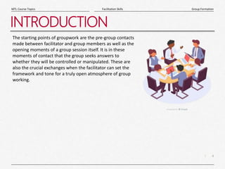 4
|
Group Formation
Facilitation Skills
MTL Course Topics
INTRODUCTION
The starting points of groupwork are the pre-group contacts
made between facilitator and group members as well as the
opening moments of a group session itself. It is in these
moments of contact that the group seeks answers to
whether they will be controlled or manipulated. These are
also the crucial exchanges when the facilitator can set the
framework and tone for a truly open atmosphere of group
working.
 