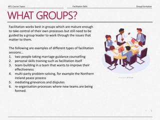 5
|
Group Formation
Facilitation Skills
MTL Course Topics
WHAT GROUPS?
Facilitation works best in groups which are mature enough
to take control of their own processes but still need to be
guided by a group leader to work through the issues that
matter to them.
The following are examples of different types of facilitation
sessions...
1. two people taking marriage guidance counselling
2. personal skills training such as facilitation itself
3. team-building in a team that wants to improve their
effectiveness
4. multi-party problem-solving, for example the Northern
Ireland peace process
5. mediating grievances and disputes
6. re-organisation processes where new teams are being
formed.
 