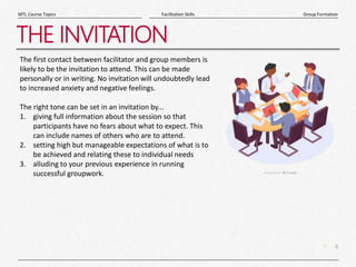 8
|
Group Formation
Facilitation Skills
MTL Course Topics
THE INVITATION
The first contact between facilitator and group members is
likely to be the invitation to attend. This can be made
personally or in writing. No invitation will undoubtedly lead
to increased anxiety and negative feelings.
The right tone can be set in an invitation by...
1. giving full information about the session so that
participants have no fears about what to expect. This
can include names of others who are to attend.
2. setting high but manageable expectations of what is to
be achieved and relating these to individual needs
3. alluding to your previous experience in running
successful groupwork.
 