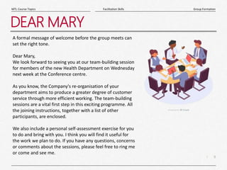 9
|
Group Formation
Facilitation Skills
MTL Course Topics
DEAR MARY
A formal message of welcome before the group meets can
set the right tone.
Dear Mary,
We look forward to seeing you at our team-building session
for members of the new Health Department on Wednesday
next week at the Conference centre.
As you know, the Company's re-organisation of your
department aims to produce a greater degree of customer
service through more efficient working. The team-building
sessions are a vital first step in this exciting programme. All
the joining instructions, together with a list of other
participants, are enclosed.
We also include a personal self-assessment exercise for you
to do and bring with you. I think you will find it useful for
the work we plan to do. If you have any questions, concerns
or comments about the sessions, please feel free to ring me
or come and see me.
 