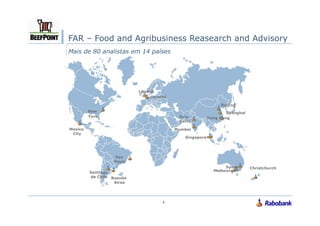 FAR – Food and Agribusiness Reasearch and Advisory
Mais de 80 analistas em 14 países




                           London
                                Utrecht

                                                               Beijing
         New                                                      Shanghai
         York                              New            Hong Kong
                                           Delhi

Mexico                                    Mumbai
 City
                                              Singapore




                   Sao
                  Paulo
                                                                 Sydne       Christchurch
         Santiago                                           Melbourne
                                                                   y
         de Chile Buenos
                   Aires




                                     4
 