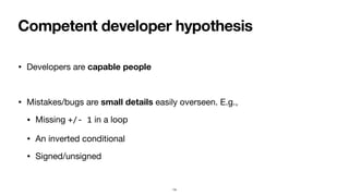 Competent developer hypothesis
• Developers are capable people
• Mistakes/bugs are small details easily overseen. E.g.,
• Missing +/- 1 in a loop
• An inverted conditional
• Signed/unsigned
14
 