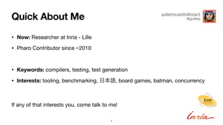 Quick About Me
2
Evref
fervE
• Now: Researcher at Inria - Lille
• Pharo Contributor since ~2010
• Keywords: compilers, testing, test generation
• Interests: tooling, benchmarking, 日本語, board games, batman, concurrency
If any of that interests you, come talk to me!
guillermo.polito@inria.fr
@guillep
 
