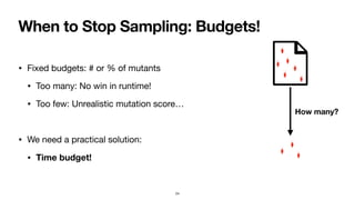 When to Stop Sampling: Budgets!
• Fixed budgets: # or % of mutants
• Too many: No win in runtime!
• Too few: Unrealistic mutation score…
• We need a practical solution:
• Time budget!
24
How many?
 