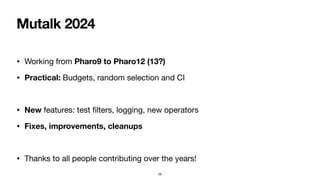 Mutalk 2024
• Working from Pharo9 to Pharo12 (13?)
• Practical: Budgets, random selection and CI
• New features: test
fi
lters, logging, new operators
• Fixes, improvements, cleanups
• Thanks to all people contributing over the years!
28
 