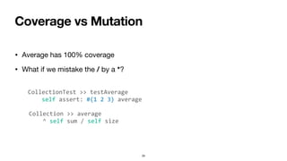 Coverage vs Mutation
• Average has 100% coverage
• What if we mistake the / by a *?
29
CollectionTest >> testAverage
self assert: #(1 2 3) average
Collection >> average
^ self sum / self size
 