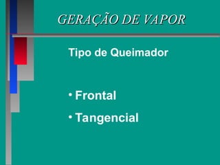 GERAÇÃO DE VAPOR
GERAÇÃO DE VAPOR
• Frontal
• Tangencial
Tipo de Queimador
 